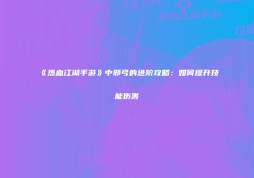 《热血江湖手游》中邪弓的进阶攻略：如何提升技能伤害
