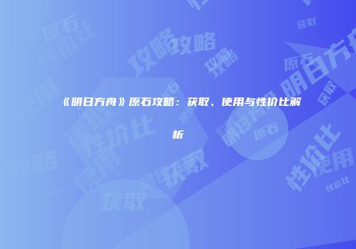 《明日方舟》原石攻略：获取、使用与性价比解析