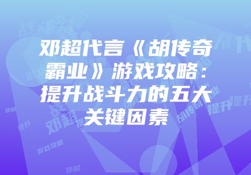 邓超代言《胡传奇霸业》游戏攻略：提升战斗力的五大关键因素