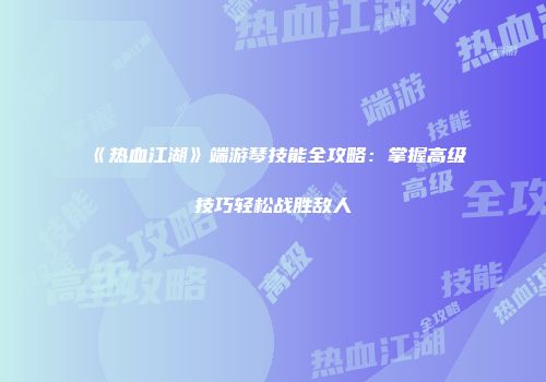 《热血江湖》端游琴技能全攻略：掌握高级技巧轻松战胜敌人