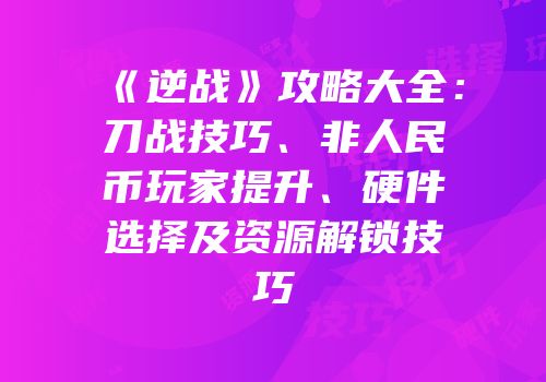 《逆战》攻略大全：刀战技巧、非人民币玩家提升、硬件选择及资源解锁技巧