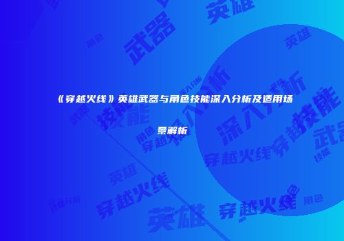 《穿越火线》英雄武器与角色技能深入分析及适用场景解析