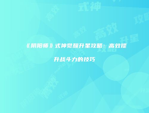《阴阳师》式神觉醒升星攻略：高效提升战斗力的技巧