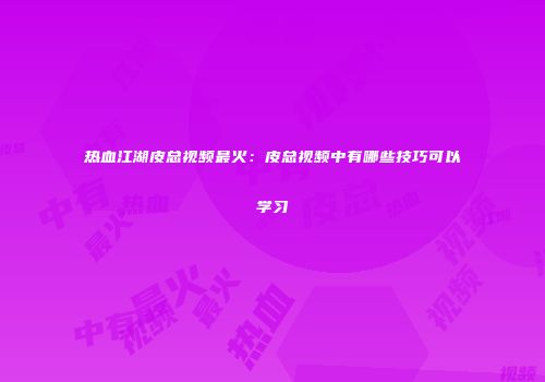 热血江湖皮总视频最火：皮总视频中有哪些技巧可以学习