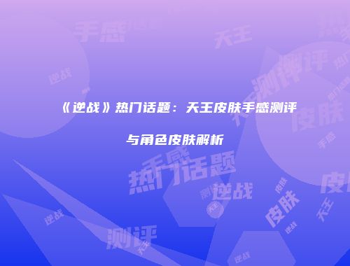 《逆战》热门话题：天王皮肤手感测评与角色皮肤解析