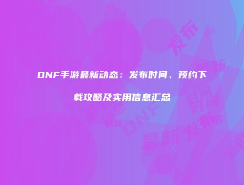 DNF手游最新动态：发布时间、预约下载攻略及实用信息汇总