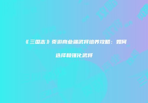 《三国志》页游商业端武将培养攻略：如何选择和强化武将
