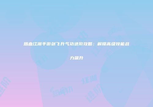 热血江湖手游剑飞升气功进阶攻略:解锁高级技能战力飙升