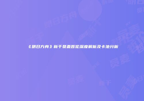 《明日方舟》新干员麦哲伦深度解析及卡池分析