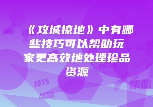 《攻城掠地》中有哪些技巧可以帮助玩家更高效地处理珍品资源