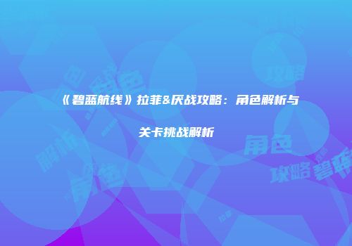 《碧蓝航线》拉菲&厌战攻略：角色解析与关卡挑战解析
