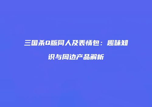 三国杀Q版同人及表情包：趣味知识与周边产品解析