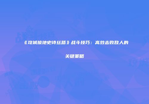 《攻城掠地史诗丝路》战斗技巧:高效击败敌人的关键策略