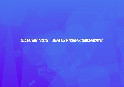 逆战打僵尸猎场：枪械选择攻略与地图对应解析