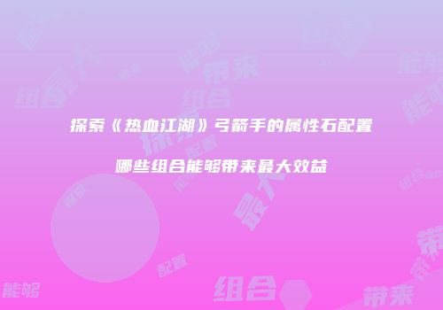 探索《热血江湖》弓箭手的属性石配置哪些组合能够带来最大效益