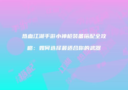 热血江湖手游小神枪装备搭配全攻略：如何选择最适合你的武器