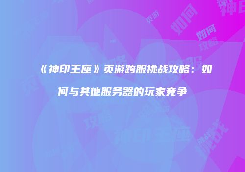 《神印王座》页游跨服挑战攻略：如何与其他服务器的玩家竞争