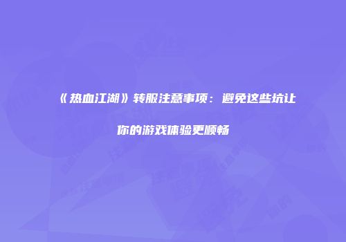 《热血江湖》转服注意事项：避免这些坑让你的游戏体验更顺畅
