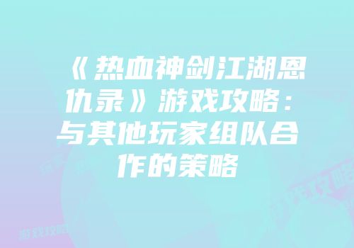《热血神剑江湖恩仇录》游戏攻略：与其他玩家组队合作的策略