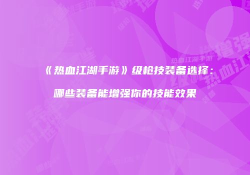 《热血江湖手游》级枪技装备选择：哪些装备能增强你的技能效果
