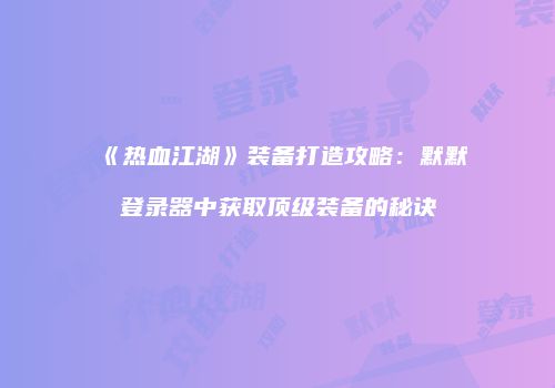 《热血江湖》装备打造攻略：默默登录器中获取顶级装备的秘诀