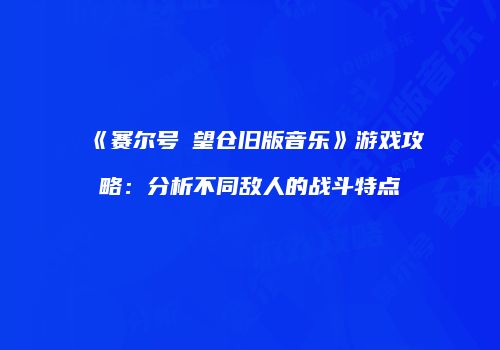 《赛尔号瞭望仓旧版音乐》游戏攻略：分析不同敌人的战斗特点