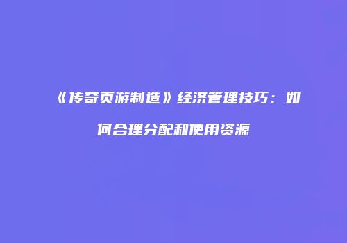 《传奇页游制造》经济管理技巧：如何合理分配和使用资源