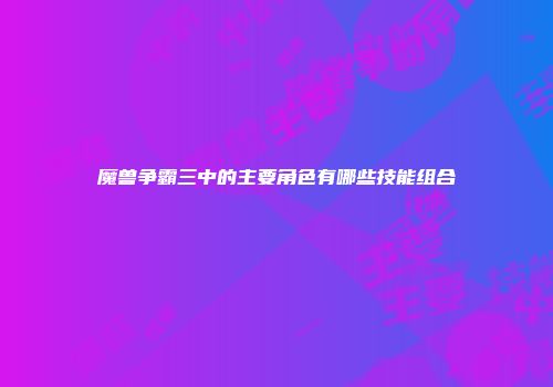 魔兽争霸三中的主要角色有哪些技能组合