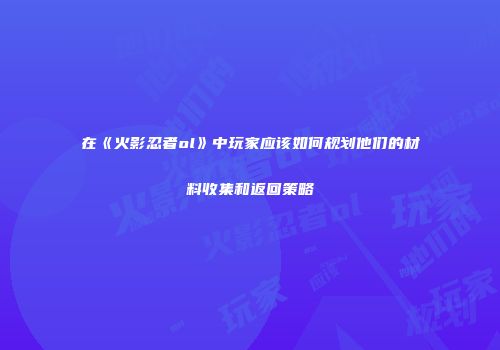 在《火影忍者ol》中玩家应该如何规划他们的材料收集和返回策略