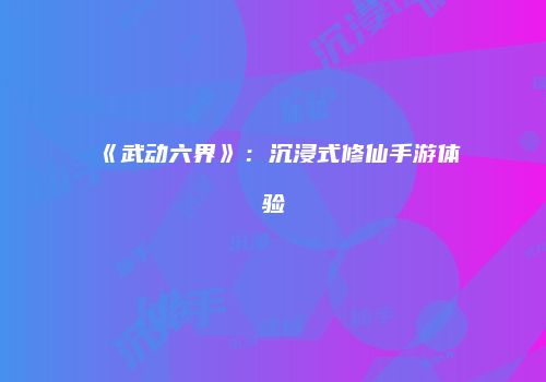 《武动六界》：沉浸式修仙手游体验
