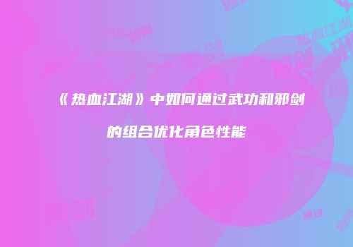 《热血江湖》中如何通过武功和邪剑的组合优化角色性能