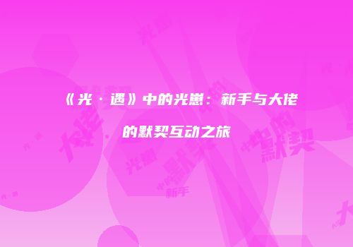 《光·遇》中的光崽：新手与大佬的默契互动之旅