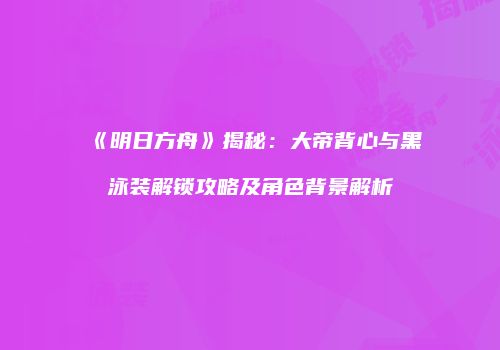 《明日方舟》揭秘：大帝背心与黑泳装解锁攻略及角色背景解析