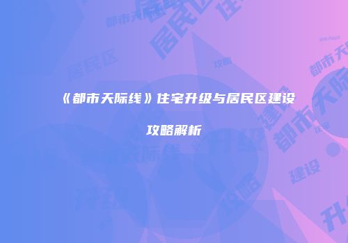 《都市天际线》住宅升级与居民区建设攻略解析