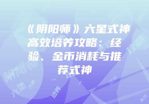 《阴阳师》六星式神高效培养攻略：经验、金币消耗与推荐式神