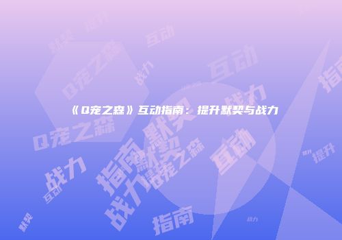 《Q宠之森》互动指南：提升默契与战力