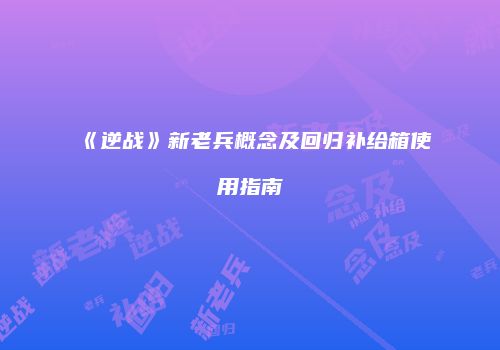 《逆战》新老兵概念及回归补给箱使用指南