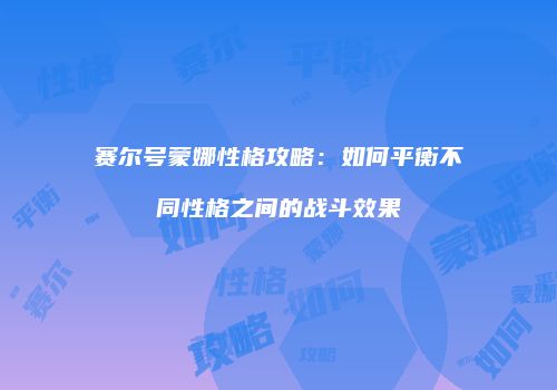 赛尔号蒙娜性格攻略：如何平衡不同性格之间的战斗效果