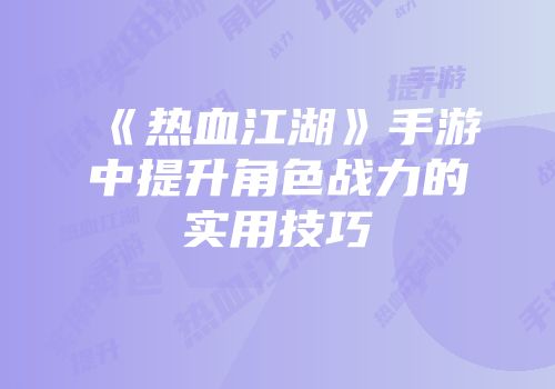 《热血江湖》手游中提升角色战力的实用技巧