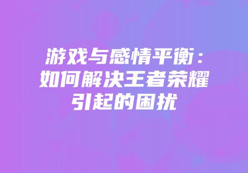 游戏与感情平衡：如何解决王者荣耀引起的困扰