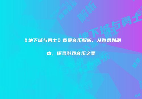 《地下城与勇士》背景音乐解析：从登录到副本，探寻游戏音乐之美