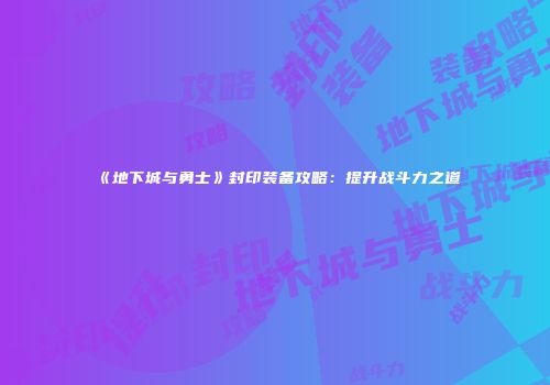 《地下城与勇士》封印装备攻略：提升战斗力之道