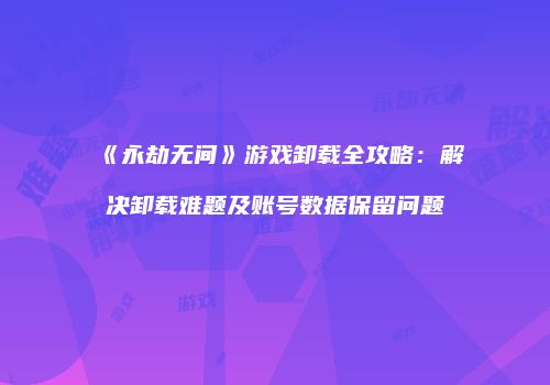 《永劫无间》游戏卸载全攻略：解决卸载难题及账号数据保留问题