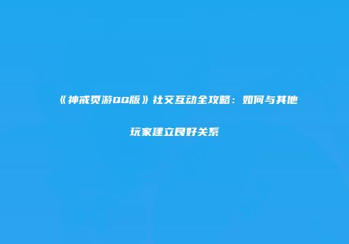 《神戒页游QQ版》社交互动全攻略：如何与其他玩家建立良好关系