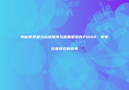 揭秘世界最大山地坦克与超重型坦克P1000：军事巨兽背后的故事