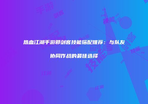 热血江湖手游邪剑客技能搭配推荐：与队友协同作战的最佳选择