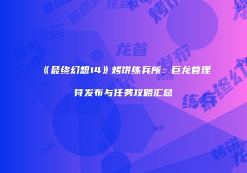 《最终幻想14》烤饼练兵所：巨龙首理符发布与任务攻略汇总