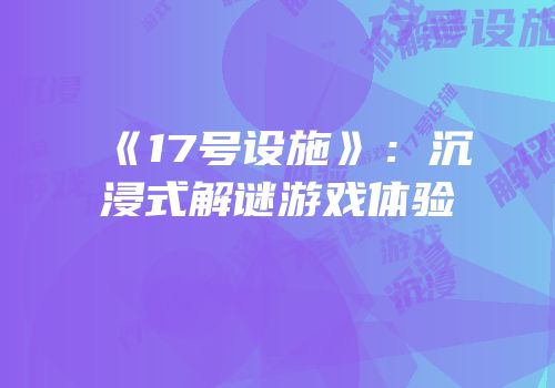 《17号设施》：沉浸式解谜游戏体验