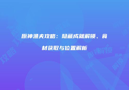 原神渔夫攻略：隐藏成就解锁、食材获取与位置解析