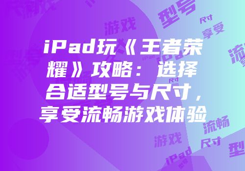 iPad玩《王者荣耀》攻略：选择合适型号与尺寸，享受流畅游戏体验